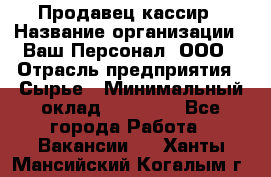 Продавец-кассир › Название организации ­ Ваш Персонал, ООО › Отрасль предприятия ­ Сырье › Минимальный оклад ­ 17 000 - Все города Работа » Вакансии   . Ханты-Мансийский,Когалым г.